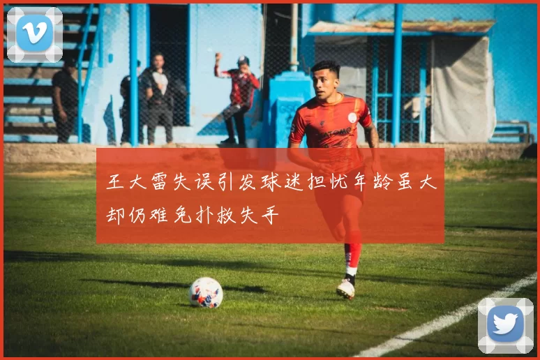 王大雷失误引发球迷担忧年龄虽大却仍难免扑救失手