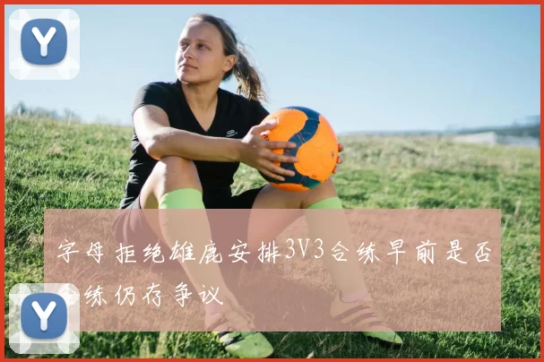 字母拒绝雄鹿安排3V3合练早前是否合练仍存争议