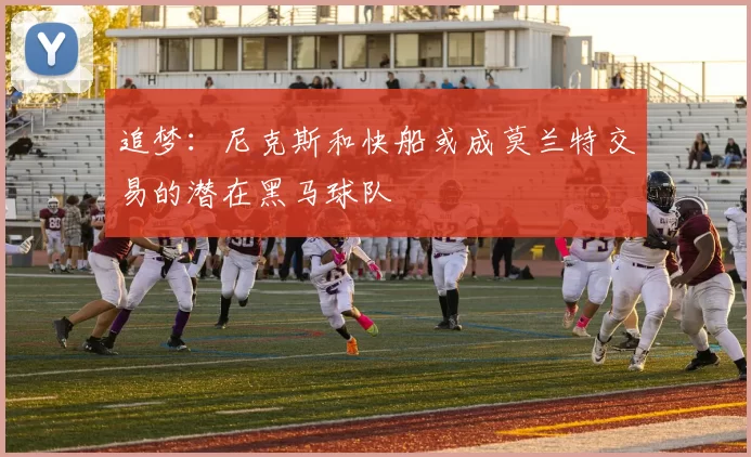 追梦：尼克斯和快船或成莫兰特交易的潜在黑马球队