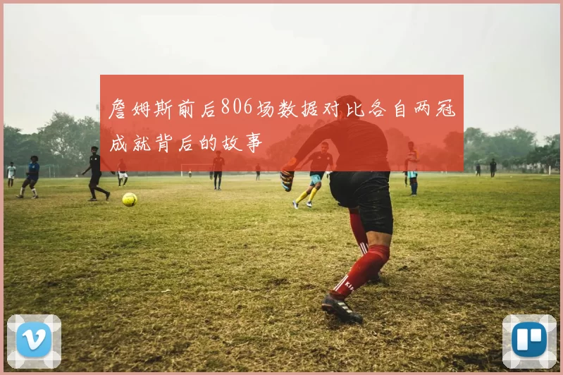詹姆斯前后806场数据对比各自两冠成就背后的故事
