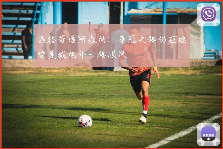 温格寄语阿森纳：争冠之路仍在继续曼城绝非一路顺风