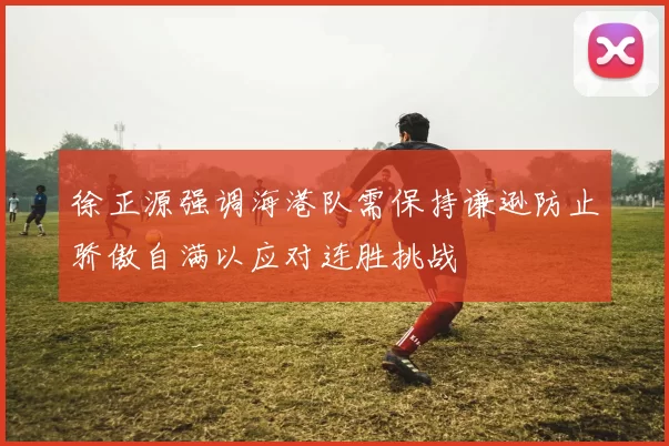 徐正源强调海港队需保持谦逊防止骄傲自满以应对连胜挑战