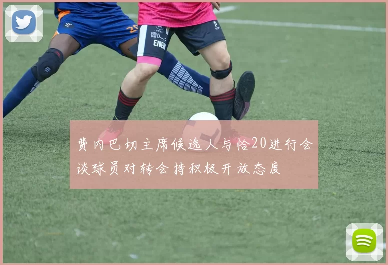 费内巴切主席候选人与恰20进行会谈球员对转会持积极开放态度