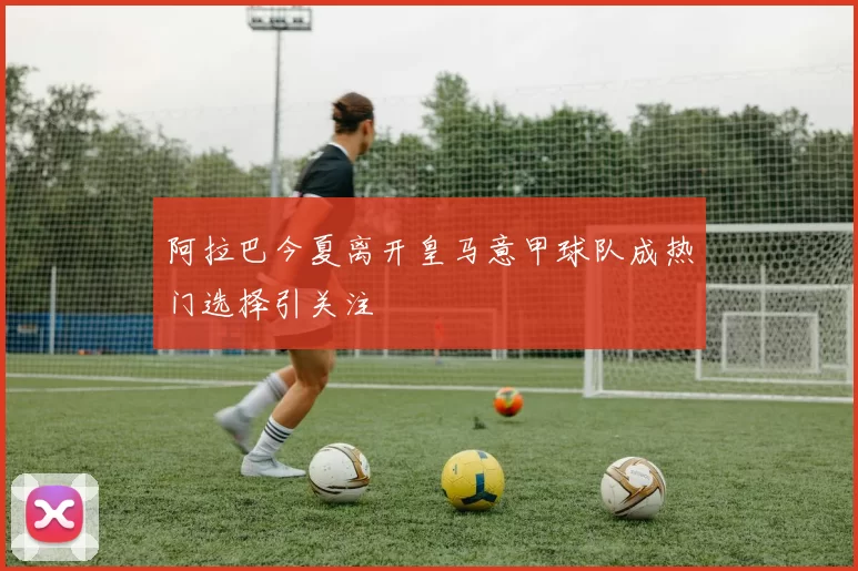 阿拉巴今夏离开皇马意甲球队成热门选择引关注