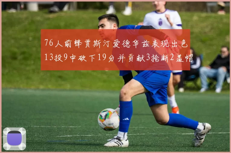 76人前锋贾斯汀爱德华兹表现出色13投9中砍下19分并贡献3抢断2盖帽