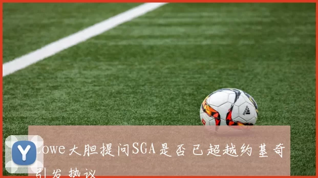 Lowe大胆提问SGA是否已超越约基奇引发热议