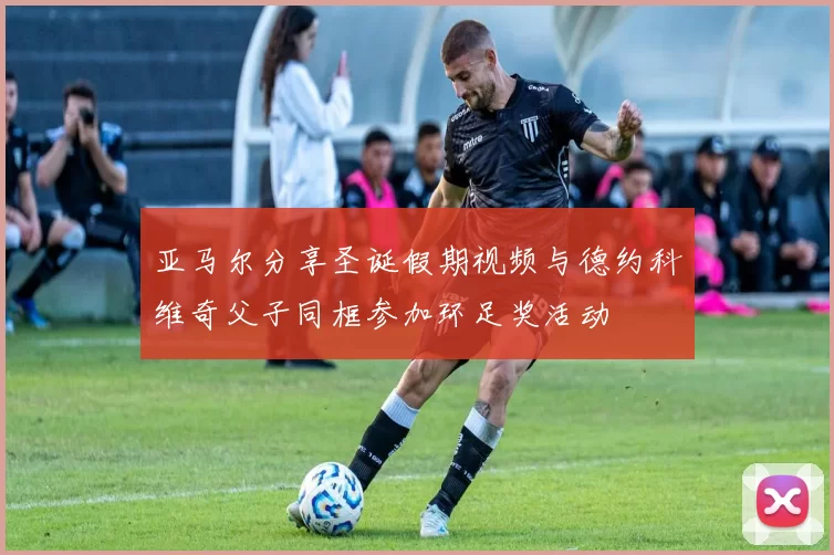 亚马尔分享圣诞假期视频与德约科维奇父子同框参加环足奖活动