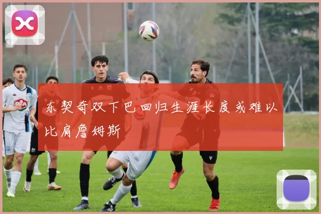 东契奇双下巴回归生涯长度或难以比肩詹姆斯