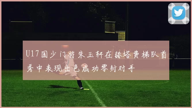 U17国少门将朱玉轩在赫塔费梯队首秀中表现出色成功零封对手