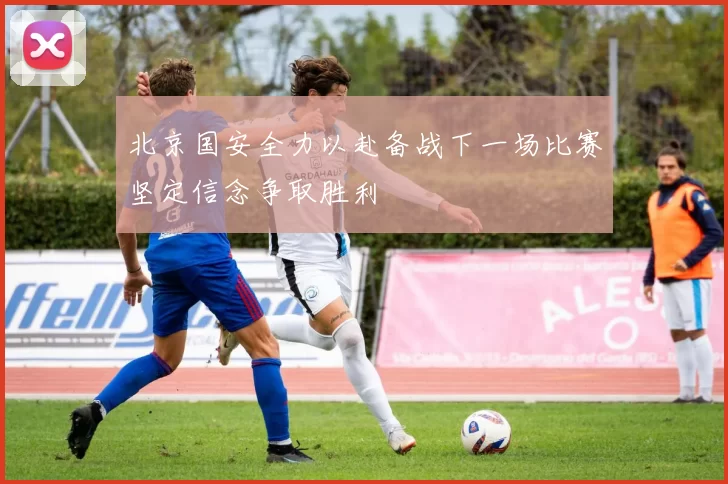 北京国安全力以赴备战下一场比赛坚定信念争取胜利