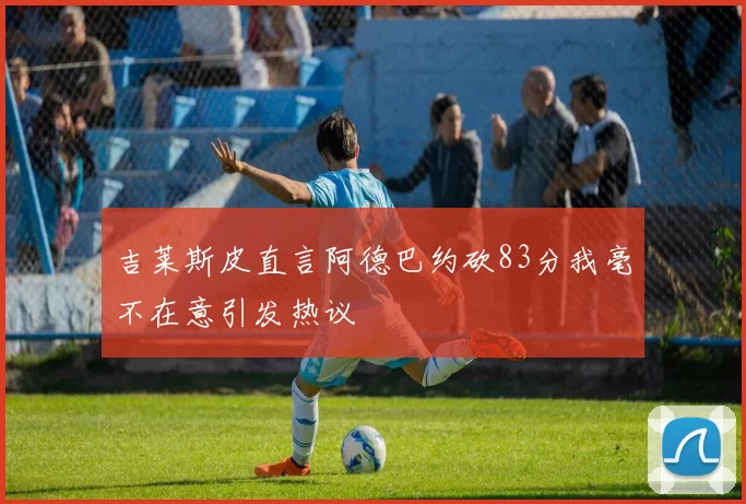 吉莱斯皮直言阿德巴约砍83分我毫不在意引发热议